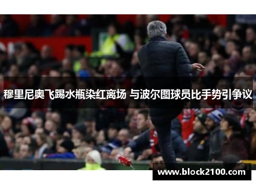穆里尼奥飞踢水瓶染红离场 与波尔图球员比手势引争议